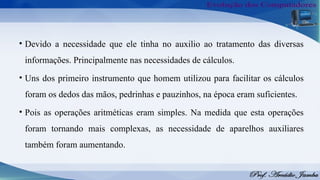 • Devido a necessidade que ele tinha no auxilio ao tratamento das diversas
informações. Principalmente nas necessidades de cálculos.
• Uns dos primeiro instrumento que homem utilizou para facilitar os cálculos
foram os dedos das mãos, pedrinhas e pauzinhos, na época eram suficientes.
• Pois as operações aritméticas eram simples. Na medida que esta operações
foram tornando mais complexas, as necessidade de aparelhos auxiliares
também foram aumentando.
 