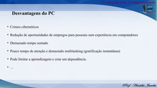 Desvantagens do PC
• Crimes cibernéticos
• Redução de oportunidades de empregos para pessoais sem experiência em computadores
• Demasiado tempo sentado
• Pouco tempo de atenção e demasiado multitasking (gratificação instantânea)
• Pode limitar a aprendizagem e criar um dependência.
• …
 