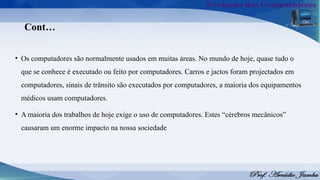 Cont…
• Os computadores são normalmente usados em muitas áreas. No mundo de hoje, quase tudo o
que se conhece é executado ou feito por computadores. Carros e jactos foram projectados em
computadores, sinais de trânsito são executados por computadores, a maioria dos equipamentos
médicos usam computadores.
• A maioria dos trabalhos de hoje exige o uso de computadores. Estes “cérebros mecânicos”
causaram um enorme impacto na nossa sociedade
 