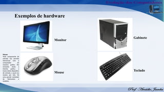 Monitor
Exemplos de hardware
Teclado
Gabinete
Mouse
Mouse
•Este componente de
entrada nos permite
interactuar com o
computador de
maneira grafica lhe
enviando sinais a
interfaz grafica, a
traves deste dispositivo
de entrada, o qual nos
mostra por tela. Há
uma grande variedade
de fabricantes e
modelos.
 