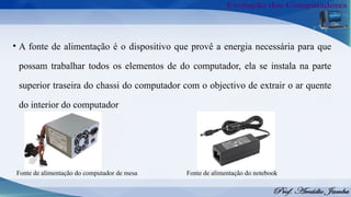 Fonte de alimentação do computador de mesa
• A fonte de alimentação é o dispositivo que provê a energia necessária para que
possam trabalhar todos os elementos de do computador, ela se instala na parte
superior traseira do chassi do computador com o objectivo de extrair o ar quente
do interior do computador
Fonte de alimentação do notebook
 