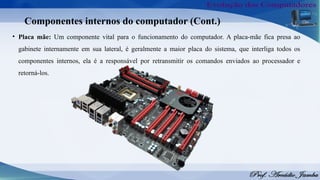 Componentes internos do computador (Cont.)
• Placa mãe: Um componente vital para o funcionamento do computador. A placa-mãe fica presa ao
gabinete internamente em sua lateral, é geralmente a maior placa do sistema, que interliga todos os
componentes internos, ela é a responsável por retransmitir os comandos enviados ao processador e
retorná-los.
 