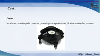 Cont…
• Cooler
• Ventilador com dissipador, próprios para refrigerar o processador, fica instalado sobre o mesmo.
 