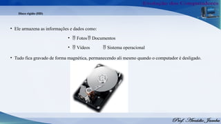 Disco rígido (HD)
• Ele armazena as informações e dados como:
•  Fotos Documentos

•  Vídeos Sistema operacional

• Tudo fica gravado de forma magnética, permanecendo ali mesmo quando o computador é desligado.
 