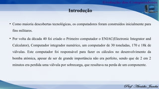 Introdução
• Como maioria descobertas tecnológicas, os computadores foram construídos inicialmente para
fins militares.
• Por volta da década 40 foi criado o Primeiro computador o ENIAC(Electronic Integrator and
Calculator), Computador integrador numérico, um computador de 30 toneladas, 170 e 18k de
válvulas. Este computador foi responsável para fazer os cálculos no desenvolvimento da
bomba atómica, apesar de ser de grande importância não era perfeito, sendo que de 2 em 2
minutos era perdida uma válvula por sobrecarga, que resultava na perda de um componente.
 