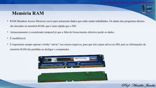 Memória RAM
• RAM (Random Access Memory) serve para armazenar dados que estão sendo trabalhados. Os dados dos programas abertos
são alocados na memória RAM, que é mais rápida que o HD.
• Armazenamento é considerado temporal já que a falta de fornecimento eléctrico perde os dados.
• É modificável.
• É importante sempre apertar o botão “salvar” nos nossos arquivos, para que eles sejam salvos no HD, pois as informações da
memória RAM são perdidas ao desligar o computador.
 