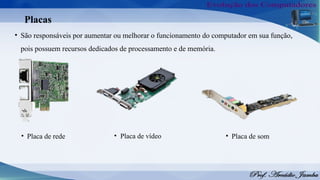 Placas
• São responsáveis por aumentar ou melhorar o funcionamento do computador em sua função,
pois possuem recursos dedicados de processamento e de memória.
• Placa de rede • Placa de vídeo • Placa de som
 