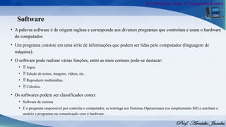 Software
• A palavra software é de origem inglesa e corresponde aos diversos programas que controlam e usam o hardware
do computador.
• Um programa consiste em uma série de informações que podem ser lidas pelo computador (linguagem de
máquina).
• O software pode realizar várias funções, entre as mais comuns pode-se destacar:
•  Jogos.
•  Edição de textos, imagens, vídeos, etc.
•  Reproduzir multimídias.
•  Cálculos.
• Os softwares podem ser classificados como:
• Software de sistema
• É o programa responsável por controlar o computador, se restringe aos Sistemas Operacionais (ou simplesmente SO) e auxiliam o
usuário e programas na comunicação com o hardware.
 