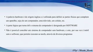 • A palavra hardware é de origem inglesa e é utilizada para definir as partes físicas que compõem
um aparelho, seja ele um computador, uma televisão, um celular, etc.
• A parte lógica que torna útil o sistema de computador é designada por SOFTWARE
• Não é possível conceber um sistema de computador sem hardware, e este, por sua vez é inútil
sem o software, que permite executar as tarefa, através de diversos programas
 