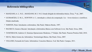 Referencia bibliográfica
• MANZANO, A. L. N.G. ; MANZANO, M. I. N.G. Estudo dirigido de informática básica. Érica, 7ª ed., 2007.
• GUIMARÃES, Â. M; L., NEWTON A. C.; introdução a ciência da computação. Ltc – livros técnicos e científicos.
Edição atualizada.
• NORTON, Peter. Introducão a informática. São Paulo: Makron Books, 1997.
• PACHECO, Gustavo Buzzati. Introdução a Informática Básica com Software Livre. São Paulo: Erica, 2006.
• TANENBAUM, Andrews S. Sistemas Operacionais Modernos. 3º Edição. São Paulo: Pearson Prentice Hall, 2010.
• SILVA, Mário Gomes da. Informática: Terminologia Básica. São Paulo: Erica, 2007.
• VELLOSO, Fernando de Castro. Informática: Conceitos Básicos. 8 ed. São Paulo: Campus, 2011.
 