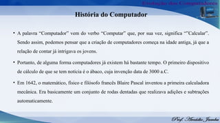 História do Computador
• A palavra “Computador” vem do verbo “Computar” que, por sua vez, significa “”Calcular”.
Sendo assim, podemos pensar que a criação de computadores começa na idade antiga, já que a
relação de contar já intrigava os jovens.
• Portanto, de alguma forma computadores já existem há bastante tempo. O primeiro dispositivo
de cálculo de que se tem notícia é o ábaco, cuja invenção data de 3000 a.C.
• Em 1642, o matemático, físico e filósofo francês Blaire Pascal inventou a primeira calculadora
mecânica. Era basicamente um conjunto de rodas dentadas que realizava adições e subtrações
automaticamente.
 