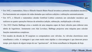 • Em 1642, o matemático, físico e filósofo francês Blaire Pascal inventou a primeira calculadora mecânica.
Era basicamente um conjunto de rodas dentadas que realizava adições e subtrações automaticamente.
• Em 1671, o filósofo e matemático alemão Gottfried Liebniz construiu um calculador mecânico que
realizava as quatro operações básicas da aritmética (adição, subtracção, multiplicação e divisão).
• Em 1822 Charles Babbage criou o modelo de uma máquina capaz de fazer cálculos para elaborar uma
tabela de logaritmos. Juntamente com Ada Lovelace, Babbage projectou uma máquina para calcular
funções matemáticas complexas.
• Em meados da década de 30 surgiram os computadores com válvulas. As válvulas electrónicas eram
semelhantes a relés. A vantagem é que eram muito mais rápidas e a desvantagem é que duravam pouco
tempo, pois depois de algum tempo de uso “queimavam”, de forma semelhante às lâmpadas de hoje.
 