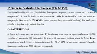 1ª Geração: Válvulas Electrónicas (1943-1955)
• Em 1946 (Mauchly e Eckert (Pensilvânia)) ficou pronto o que se costuma chamar de “o primeiro
computador”. A data do início de sua construção (1943) foi estabelecida como um marco da
computação. Baptizado de ENIAC (Electronic Numeric Integrator and Calculator). Foi usado para
calcular o ângulo e trajectória de bombas.
• CARACTERISTICAS
• a) levou três anos para ser construído; b) funcionava com mais ou aproximadamente 18.000
válvulas; c) consumia 200 quilowatts; d) pesava 30 toneladas; e) tinha altura de 5,5m; f) seu
comprimento era de 25 m; g) tinha o tamanho de 170 m², (150 m² em outros manuais); h)podia
fazer aproximadamente 5000 cálculos por segundo.
 