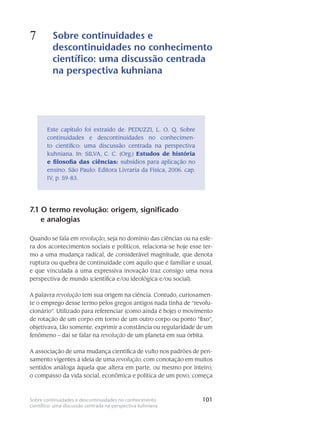 101Sobre continuidades e descontinuidades no conhecimento
científico: uma discussão centrada na perspectiva kuhniana
7 Sobre continuidades e
descontinuidades no conhecimento
científico: uma discussão centrada
na perspectiva kuhniana
101
Este capítulo foi extraído de: PEDUZZI, L. O. Q. Sobre
continuidades e descontinuidades no conhecimen-
to científico: uma discussão centrada na perspectiva
kuhniana. In: SILVA, C. C. (Org.) Estudos de história
e filosofia das ciências: subsídios para aplicação no
ensino. São Paulo: Editora Livraria da Física, 2006. cap.
IV, p. 59-83.
7.1 O termo revolução: origem, significado
e analogias
Quando se fala em revolução, seja no domínio das ciências ou na esfe-
ra dos acon­teci­mentos sociais e políticos, relaciona-se hoje esse ter-
mo a uma mudança radical, de considerável magnitude, que denota
ruptura ou quebra de continuidade com aquilo que é familiar e usual,
e que vinculada a uma expressiva inovação traz consigo uma nova
pers­pectiva de mundo (cientí­fica e/ou ideológica e/ou social).
A palavra revolução tem sua origem na ciência. Contudo, curiosamen-
te o em­prego desse termo pelos gregos antigos nada tinha de “revolu-
cionário”. Utilizado para referenciar (como ainda é hoje) o movimento
de rotação de um corpo em torno de um outro corpo ou ponto “fixo”,
objetivava, tão somente, exprimir a constância ou regularidade de um
fenômeno – daí se falar na revolução de um planeta em sua órbita.
A associação de uma mudança científica de vulto nos padrões de pen-
samento vi­gentes à ideia de uma revolução, com conotação em muitos
sentidos análoga àquela que altera em parte, ou mesmo por inteiro,
o compasso da vida social, econômica e política de um povo, começa
 