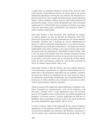 102
a surgir entre os estudiosos durante o século XVIII. Antes de 1700,
como ressalta o historiador da ciência I. B. Cohen (1983, p. 61), não há
referências específicas a “revoluções” nas ciências. Até essa época, e a
partir do século XI, com o resgate da herança grega, pre­servada pelos
árabes, muitos cientistas criativos viam-se como redescobridores do
pensa­mento antigo. Assim, mesmo produzindo por vezes inova­ções
substanciais no conhecimento não as elegiam (ou tinham suas obras
vistas por seus pares) como contribuições que pudes­sem “abalar” a
ordem científica estabelecida.
Uma clara menção a uma revolução, com significado de mudan-
ça radical, aparece na obra de Bernard de Fontenelle (1657-1757),
Elements de la géométrie de l’infini, publicada em 1727. Nesse trabalho,
Fontenelle considera que a invenção do cálculo infinitesimal por
Newton e Leibniz (coinventor independente), e o seu desenvolvimen-
to subsequente por renoma­dos ma­temáticos, “introduziu um nível de
simplicidade nunca antes sonhado, com o que se iniciou uma revolu-
ção quase total nas matemáticas” (FONTENELLE apud COHEN, 1983,
p. 62). Um pouco mais adiante (em 1747), Clairaut, estudioso francês,
em um tra­balho inti­tulado Du système du monde dans les principes de
la gravitation universelle, afirma que os Principia de Newton (publi-
cação de 1687) assinalavam a época de “uma grande revolução na
física” (CLAIRAUT apud COHEN, 1983, p. 63).
Essas duas citações à obra de Newton, que em conjunto destacam
com pro­prie­dade e oportunismo os aspectos revolucionários do con-
teúdo físico e do formalismo matemático de seu trabalho, contribuí-
ram para dar corrência ao significado de um novo termo na ciência,
ao aponta­rem as profundas modificações que irremediavelmente se
proces­sam na esfera científica com a entrada em cena de um conhe-
cimento genuinamente original e relevante.
Ainda no século XVIII, aparecem outras referências a trabalhos cien-
tíficos inova­dores ou revolucionários, como os de Copérnico e de
Descartes. Contudo, talvez a mais significa­tiva seja a de Lavoisier,
que em 1773 qualifica como revolucionário seu pró­prio programa de
pes­quisa. A revolução química: Lavoisier, publicada em 1890 por M.
Berthelot, fixou a expressão revolução química nos anais da história
da ciência (BERTHELOT apud COHEN, 1983, p. 66-67).
O termo revolução, enfim, como expressão de um avanço original e
significa­tivo do pen­samento científico, começa definitivamente a fa-
zer parte do vocabulário dos ci­entistas e dos filó­sofos. A primeira vi-
são de conjunto das conquistas intelectuais do século XVIII, A brief
 