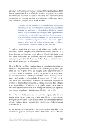 103Sobre continuidades e descontinuidades no conhecimento
científico: uma discussão centrada na perspectiva kuhniana
re­tros­pect of the eighteen century, de Samuel Miller, publicada em 1803,
ilustra isso através de seu subtítulo, bastante sugestivo: uma busca
das revoluções e avan­ços na ciência, nas artes e na litera­tura durante
este período. Ao procurar explicar a fre­quência e rapidez das revolu-
ções científicas, a resposta que Miller encontra,
[...] resulta bas­tante moderna, pois viu a principal causa disto na
emergência do que hoje chamamos uma comunidade científica.
Assinala, em particular, “a ex­traordinária difusão do conheci­
mento”, “o grande número de investigadores e experimentado-
res existentes” e, sobretudo, “o grau de intercâmbio sem prece-
dentes de que desfrutavam os científi­cos”, que possibili­tava “a
completa e rápida investigação de toda a nova teoria” [...] [Para
Miller], o século XVIII foi, fundamentalmente, a época do inter-
câmbio literário e científico. (COHEN, 1983, p. 67-68).
Contudo, a caracterização de um feito científico como revolucionário
não isenta de um alto grau de subjetividade quem o analisa. Daí a
discordância entre cientistas, historiadores e filó­sofos da ciência sobre
esse tema. Isso ocorre, em boa parte, devido à au­sência de parâme-
tros (pela própria dificuldade em estabelecê-los) que confiram maior
objetividade a esse tipo de julga­mento.
Há, sem dúvida, episódios na ciência que se constituíram em marcos
na his­tória do pen­samento científico. São contribuições que extrapo-
laram as suas próprias áreas de atuação, como as promovidas por
Copérnico, Newton, Darwin e Einstein. No que concerne a esses sal-
tos no co­nhecimento, ainda hoje desfru­tam de boa aceitação os cri-
térios estabelecidos pelo historiador da astronomia J. S. Bailly, no sé-
culo XVIII, para o julgamento de revoluções científicas. Segundo ele,
revoluções de grande envergadura na ciência envolvem dois estágios
bem característicos: “primei­ramente se produz uma revolta capaz de
destruir o sistema científico aceito; em seguida se intro­duz algo novo
para ocupar o seu lugar” (BAILLY apud COHEN, 1983, p. 65).
De acordo com Bailly, como se observa, não se pode falar de uma
revolução cartesiana ou de uma revolução galileana porque as con-
tribuições de Descartes e de Galileu ficaram basi­camente restritas ao
primeiro estágio, já que é somente com Newton que eclode uma nova
filosofia natural.
Ao lado dessas maxirrevoluções – que encontram na sociedade o seu
paralelo nas grandes revoluções, como a francesa e a russa – há uma
 