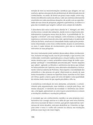 104
miríade de mini ou microrrevolu­ções cien­tíficas que atingem, em sua
essência, apenas uma parcela dos profissionais de determinada área do
conhecimento, ou ainda, de forma um pouco mais ampla, certos seg-
mentos de dife­rentes ramos da ciência. Cabe aos cientistas diretamente
envolvi­dos em cada uma dessas situações, de acordo com as especifici-
dades de suas áreas de pesquisas, julga­rem a pertinência, os efei­tos e o
grau das novidades que surgem e afetam seus campos de trabalho.
A descoberta dos raios X pelo físico alemão W. C. Röntgen, em 1895,
revo­lucionou o estudo das radiações, dando novos e importantes des-
dobramentos à pesquisa nessa área da fí­sica. A possibilidade de “fo-
tografar o invisível” com essa radiação, como mostrava a chapa que
regis­trava a estrutura óssea de uma mão, apresentada à Academia de
Ciências de Paris, sinalizava à comunidade médica aplicações promis-
soras relacionadas a esse novo conhecimento. Já para os astronômos,
os raios X nada tinham de revolucionário, pois não se mostravam
relevantes às suas pesquisas.
Um novo instrumento pode também desencadear efeitos revolucioná-
rios, inclusive em larga escala. Isso foi, por exemplo, o que ocorreu com
o telescópio. Construído e apontado para o céu por Galileu, esse instru-
mento mostrou que o cosmo aristotélico es­tava longe de exibir a pro-
palada “perfeição” e imutabilidade preconizada pelo “mestre daqueles
que sabem”, agitando os filósofos e astrônomos da época que tinham
no heliocentrismo de Copérnico uma alternativa desafiadora e teorica-
mente viável ao sistema de Ptolomeu. Para espanto e incre­dulidade dos
aristotélicos e das pessoas em geral, observa­vam-se através de suas
lentes monta­nhas e crateras na superfície lunar, manchas no Sol, fases
em Vênus, quatro corpos a girar em torno de Júpiter e uma quantidade
de estrelas muito maior do que aquela percebida a olho nu.
A resistência à introdução do novo demanda, certamente, o conven-
cimento pela ar­gu­mentação, mas também a coerção pela força, em
muitas situações. O elemento da novidade e o fenômeno da conver-
são, a ela ligado, apresentam-se como traços característi­cos e comuns
a revo­luções científicas e revoluções políticas.
A novidade que um conhecimento científico ou uma proposta revo-
lucionária traz con­sigo associa-se à ideia de que uma nova história,
uma nova sucessão de fatos e even­tos, que geram expectativas e pro-
messas de novos desafios, está para desdobrar-se. Conexões ou liga-
ções entre o novo e o velho são comuns na ciência; nas revoluções
políticas esses laços são mais frágeis.
 