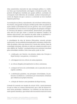 105Sobre continuidades e descontinuidades no conhecimento
científico: uma discussão centrada na perspectiva kuhniana
Uma característica marcante de uma revolução política é a violên-
cia física que in­varia­velmente está ligada à tomada do poder. Insu-
peráveis divergências mantidas por gru­pos polí­ticos, acentadas em
concepções muito diferentes de sociedade, acabam instaurando pro-
cessos de dis­puta em que o acesso e a conversão ao novo resultam
impostos pela força.
As revoluções na ciência, naturalmente, não envolvem violência física.
No entanto, uma grande revolução científica pode exibir um padrão de
ações similar à derrubada física de um go­verno. Isso ocorre quando
os partidários da nova teoria ou do programa de pesquisa emergen-
te, em busca de adesão e convencimento, desenvolvem, por exemplo,
uma série de atos que visam o controle da imprensa científica, do
sistema educacional e dos assen­tos de poder (onde se partilham re-
cursos e elaboram políticas de pesquisa, educacionais, etc.).
A consolidação da obra de Newton Philosophiae naturalis principia
mathematica, em um ambiente dominado pelos cartesianos, ilustra isso.
Além da própria crítica que Newton fez à teoria dos vórtices, base da
cosmologia cartesiana, articulou-se todo um con­junto de ações com o
claro objetivo de “facilitar” a aceitação dessa nova estrutura conceitual
pela comunidade científica. Entre essas ações, pode-se citar:
a dedicação, por Newton, da primeira edição dos•	 Principia à
Royal Society e seu pa­trono, o rei James II;
a divulgação da nova ciência em aulas populares;•	
as críticas dirigidas principalmente às obras cartesianas;•	
a redação de livros em conformidade com os preceitos do novo•	
espírito científico;
a substituição paulatina, nas principais universidades, de pro-•	
fessores esco­lásticos e cartesianos por newtonianos ortodoxos
(por influência do próprio Newton);
a eleição de Newton como presidente da Royal Society.•	
Contudo foi somente em meados do século XVIII, e particularmente
no que se refere ao cenário internacional, que a obra de Newton fir-
mou raízes pro­fundas e definitivas. Ao comentar, de uma forma um
tanto quanto dramática, que tinham sido ne­cessá­rios mais de 50 anos
 