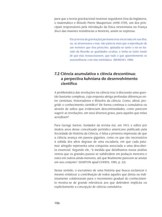 106
para que a teoria gravitacional reunisse seguidores fora da Ingla­terra,
o ma­temático e filósofo Pierre Maupertuis (1698-1759), um dos prin-
cipais responsá­veis pela introdu­ção da física newtoniana na França
(foco das maiores resistências a Newton), assim se expressa:
Ela [a teoria da gravitação] permanece­ria encerrada em sua ilha;
ou, se atravessava o mar, não parecia mais que a reprodução de
um monstro que fora proscrito; aplaudia-se tanto o ter-se ba­
nido da filosofia as qualidades ocultas, e tinha-se tanto medo
de que elas ressuscitassem, que tudo o que aparentemente se
assemelhasse com elas intimidava. (MORENO, 1988).
7.2 Ciência acumulativa x ciência descontínua:
a perpectiva kuhniana do desenvolvimento
científico
A problemática das revoluções na ciência traz à discussão uma ques-
tão bas­tante com­plexa, cuja resposta abriga profundas diferenças en-
tre cientistas, historiadores e filósofos da ciên­cia. Como, afinal, pro-
gride o conhecimento científico? De forma contínua e cumulativa ou
através de saltos que evidenciam descontinuidades, como parecem
sugerir as revoluções, em seus diversos graus, para aqueles que nelas
acreditam?
Para George Sarton, fundador da revista Isis, em 1913, e editor por
muitos anos desse conceituado periódico americano publicado pela
Sociedade de História da Ciên­cia, é falsa a primeira impressão de que
a ciência avança em passos gigantes, como os que são necessários
à subida dos altos degraus de uma escadaria, em que cada pata-
mar atingido representa uma conquista associada a uma descober-
ta essen­cial. Segundo ele, “à medida que de­ta­lhamos nossa análise
vemos que os grandes passos se subdividem em pedaços menores e
estes em outros ainda menores, até que finalmente pare­cem se anular
em seu conjunto” (SARTON apud COHEN, 1985, p. 22).
Nesse sentido, o escrutíneo de uma história que busca esclarecer e
mesmo enfatizar a contribuição de todos aqueles que direta ou indi-
retamente colaboraram para o incremento gra­dual do conhecimen-
to mostra-se de grande relevância aos que defendem implícita ou
explicita­mente a concepção de ciência cumulativa.
 
