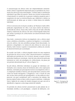 107Sobre continuidades e descontinuidades no conhecimento
científico: uma discussão centrada na perspectiva kuhniana
A caracterização da ciência como um empreendimento eminente-
mente coletivo é igualmente importante para os partidários do cresci-
mento da ciência por descontinuidades. A ênfase dada à contribuição
individual é que difere da anterior. Dentro da corrente revolucionária,
é basicamente no sentido de se gerarem condições propícias para o
surgimento de maxi ou minirrevoluções que viabilizem a síntese ou
reestruturação de ideias que se insere a célula básica do trabalho
individual.
O livro A estrutura das revoluções científicas, de Thomas S. Kuhn (1987),
publicado originalmente em 1962, é um marco dentro da história e
da filosofia da ciência. Nessa obra, Kuhn critica de um lado a filosofia
empírico-indutivista da ciência e de outro a historiografia tradicional,
que atribui à produção do conhecimento um desenvolvimento linear
e cumulativo.
Para Kuhn, constructos teóricos incompatíveis com a ciência atual,
como a dinâmica aristotélica, a química do flogístico e a termodinâ-
mica do calórico, não são acientíficos porque foram descartados. Ao
apreciar a integridade e os valores de uma ciência no curso da sua
história, Kuhn mostra o quanto é insustentável a defesa do conceito
de desenvolvimento por acumulação.
De acordo com Kuhn, a ciência progride através de uma sequência
de períodos de ciência normal, onde o desenvolvimento é cumulativo,
alternados por períodos de crise-revolução, durante os quais ocorrem
profundas mudanças conceituais. Antes de uma ciência em particular
estruturar-se como um paradigma do conhecimento, ela passa por
um período denominado de pré-ciência (Figura 7.1).
Na pré-ciência, diferentes indivíduos ou grupos de indivíduos con-
frontados com a mesma classe de fenômenos dão a eles explicações
distintas, orientados por pressupostos teóricos incompatíveis entre si.
A competição científica é intensa, pois não pode haver consenso entre
visões de mundo divergentes e antagônicas. Com o triunfo de uma
das escolas deste período pré-paradigmático, as discordâncias desa-
parecem, em grau considerável, pois a vencedora dos debates não
precisa explicar todos os fatos contra os quais se defronta. A definição
clara e rígida de um campo de estudos assegura aos que com ele se
identificam o ingresso a uma etapa estável de trabalho.
Os períodos de ciência normal caracterizam-se pela adesão da co-
munidade científica a um paradigma – conjunto de definições, con-
Pré-Ciência
Ciência Normal
(primeiro paradigma)
Crise-Revolução
Ciência Normal
(novo paradigma)
Crise-Revolução
Figura 7.1 - O progresso da
ciência, segundo Kuhn.
 