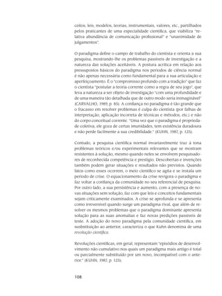 108
ceitos, leis, modelos, teorias, instru­mentais, va­lores, etc., partilhados
pelos praticantes de uma especialidade científica, que vi­abiliza “re-
lativa abundância de comunicação profissional” e “unanimidade de
julgamen­tos”.
O paradigma define o campo de trabalho do cientista e orienta a sua
pes­quisa, mos­trando-lhe os problemas passíveis de investigação e a
natureza das soluções acei­táveis. A pos­tura acrítica em relação aos
pressupostos básicos do paradigma nos períodos de ciência nor­mal
é não apenas necessária como fundamental para a sua articulação e
aper­feiçoamento. É o “compromisso profundo com a tradição” que faz
o cientista “postular a teoria corrente como a regra de seu jogo”, que
leva a natureza a ser objeto de investigação “com uma profundidade e
de uma maneira tão detalhada que de outro modo seria inima­ginável”
(CARVALHO, 1989, p. 85). A confiança no para­digma é tão grande que
o fracasso em resolver problemas é culpa do cientista (por falhas de
inter­preta­ção, aplicação incorreta de técnicas e métodos, etc.) e não
do corpo conceitual corrente. “Uma vez que o para­digma é proprieda-
de cole­tiva, ele goza de certas imunidades, tem existência dura­doura
e não perde facilmente a sua credibilidade.” (KUHN, 1987, p. 125).
Contudo, a pesquisa científica normal invariavelmente traz à tona
problemas teóri­cos e/ou experimentais relevantes que se mostram
resistentes à solução, mesmo quando neles se envol­vem pesquisado-
res de reconhecida competência e prestígio. Descobertas e invenções
também po­dem gerar situações e resultados não previstos. Quando
fatos como esses ocorrem, o meio científico se agita e se instala um
perí­odo de crise. O equacionamento da crise revigora o paradigma e
faz voltar a confiança da comunidade no seu referencial de pes­quisa.
Por outro lado, a sua persistência e aumento, com a presença de no-
vas situações sem solu­ção, faz com que leis e conceitos fundamentais
sejam criticamente examinados. A crise se apro­funda e se apresenta
como irreversível quando surge um paradigma rival, que além de re-
solver os mesmos problemas que o para­digma dominante apresenta
solução para as suas anomalias e faz novas pre­dições passíveis de
teste. A adoção do novo paradigma pela comunidade científica, em
susbstitui­ção ao an­terior, caracteriza o que Kuhn denomina de uma
revolução científica.
Revoluções científicas, em geral, representam “episódios de desenvol-
vimento não cu­mulativo nos quais um paradigma mais antigo é total
ou parcialmente substituído por um novo, incompatível com o ante-
rior.” (KUHN, 1987, p. 125).
 