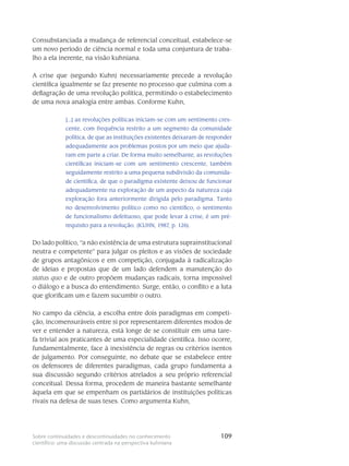109Sobre continuidades e descontinuidades no conhecimento
científico: uma discussão centrada na perspectiva kuhniana
Consubstanciada a mudança de referencial conceitual, estabelece-se
um novo perí­odo de ciência normal e toda uma conjuntura de traba-
lho a ela inerente, na visão kuhniana.
A crise que (segundo Kuhn) necessariamente precede a revolução
cientí­fica igual­mente se faz presente no processo que culmina com a
deflagração de uma revolu­ção política, per­mitindo o estabelecimento
de uma nova analogia entre ambas. Conforme Kuhn,
[...] as revoluções políticas iniciam-se com um sentimento cres-
cente, com frequência restrito a um segmento da comunidade
política, de que as instituições existentes deixaram de responder
adequadamente aos problemas postos por um meio que ajuda-
ram em parte a criar. De forma muito semelhante, as revoluções
científicas iniciam-se com um sentimento crescente, também
seguidamente restrito a uma pequena subdivisão da comunida-
de cientí­fica, de que o paradigma existente deixou de fun­cionar
adequadamente na exploração de um aspecto da natureza cuja
exploração fora anterior­mente dirigida pelo paradigma. Tanto
no desenvolvimento político como no científico, o senti­mento
de funcionalismo defei­tuoso, que pode levar à crise, é um pré-
requisito para a revolução. (KUHN, 1987, p. 126).
Do lado político, “a não existência de uma estrutura suprainstitucional
neutra e compe­tente” para julgar os pleitos e as visões de sociedade
de grupos antagônicos e em competi­ção, conjugada à radicalização
de ideias e propostas que de um lado defendem a manutenção do
status quo e de outro propõem mudanças radicais, torna impossí­vel
o diálogo e a busca do entendimento. Surge, então, o conflito e a luta
que glorificam um e fazem sucumbir o outro.
No campo da ciência, a escolha entre dois paradigmas em competi-
ção, inco­mensu­ráveis entre si por representarem diferentes modos de
ver e entender a natureza, está longe de se consti­tuir em uma tare-
fa trivial aos praticantes de uma especialidade científica. Isso ocorre,
funda­men­talmente, face à inexistência de regras ou critérios isentos
de julga­mento. Por conseguinte, no debate que se estabelece entre
os defensores de diferentes paradigmas, cada grupo fundamenta a
sua discus­são segundo critérios atrelados a seu próprio referencial
conceitual. Dessa forma, procedem de maneira bastante semelhante
àquela em que se empenham os partidários de instituições políti­cas
rivais na defesa de suas teses. Como argu­menta Kuhn,
 