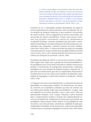 110
[...] colocar um paradigma como pre­missa numa discussão des-
tinada a defendê-lo pode, não obstante, fornecer uma mostra de
como será a prática científica para todos aqueles que adotarem a
nova concepção da natureza. Esta mostra pode ser imensamente
persuasiva, chegando muitas vezes a compelir à sua aceitação.
Contudo, seja qual for a sua força, o status do argumento circular
equivale tão somente ao da persua­são. (KUHN, 1987, p. 128).
Conforme se vê, a comunidade científica desempenha um papel de
enorme impor­tância na ciência kuhniana, tanto na definição “de cer-
tos modelos de produção intelec­tual a seus mem­bros” nos períodos
de ciência normal, como no julgamento de teorias con­correntes, em
um perí­odo de ciência extraordinária. Termos como fracasso indivi-
dual, crise, persuasão, convenci­mento, consenso, etc., pertencentes ao
vocabulário kuhniano, mostram claramente que para Kuhn o enten­
dimento da produção e do desenvolvimento da ciência passa por con-
siderações que extra­polam o domínio exclusivo da razão científica.
Como bem coloca Oliva, “a ciência em Kuhn não pode ser entendida
como pura episteme, já que cons­titui uma atividade também envolvida
com a erística, isto é, com o desenvolvimento de técnicas de conven-
cimento em situações de conversão.” (OLIVA, 1994).
No pósfacio da edição de 1969 de A estrutura das revoluções científicas,
Kuhn sugere uma “saída” para a questão da incomensurabilidade en-
tre paradigmas rivais. Procurando racionalizar o debate, menciona ser
possível o envolvimento de protagonistas pertencentes a dife­rentes
paradigmas em uma situação de tradução recíproca. Segundo ele, “o
que resta aos interlocu­tores que não se compreendem mutuamente é
reconhecerem-se uns aos outros como membros de diferentes comu-
nidades de linguagem e a partir daí torna­rem-se tradutores.” (KUHN,
1987, p. 248).
A “tradução” tem início com a identificação e o isolamento de áreas de
dificul­dades na comunicação científica. Os interlocutores, em segui-
da, recorrem aos vocabulários cotidianos que lhes são comuns, em
um esforço para elucidar ainda mais seus problemas. A seguir, cada
um empe­nha-se em tentar descobrir o que o outro veria e diria em
determinadas situações. Com o tempo, começam a prever bastante
bem o comportamento recíproco. Du­rante esse empreendimento fa-
zem uso de padrões de comparação de teorias que transcen­dem aos
paradigmas. Alguns desses valores referem-se às qualidades de uma
boa teoria, tais como precisão, consistência, amplitude de aplica­ção,
simplicidade e fertilidade. No fim do processo, cada um terá aprendido
a traduzir para a sua própria linguagem a teoria do outro. Pelo menos
 