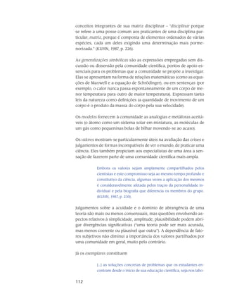 112
conceitos integrantes de sua ma­triz disciplinar – “disciplinar porque
se refere a uma posse comum aos praticantes de uma disci­plina par-
ticular; matriz, porque é composta de elementos ordenados de várias
espécies, cada um deles exigindo uma determinação mais porme­
norizada.” (KUHN, 1987, p. 226).
As generalizações simbólicas são as expressões empregadas sem dis-
cussão ou dissensão pela comunidade científica, pontos de apoio es-
senciais para os problemas que a comunidade se propõe a investigar.
Elas se apresentam na forma de relações matemáticas (como as equa-
ções de Maxwell e a equação de Schrödinger), ou em sentenças (por
exemplo, o calor nunca passa es­pontaneamente de um corpo de me-
nor temperatura para outro de maior temperatura). Expressam tanto
leis da natureza como definições (a quantidade de movimento de um
corpo é o produto da massa do corpo pela sua velocidade).
Os modelos fornecem à comunidade as analogias e metáforas aceitá-
veis (o átomo como um sistema solar em miniatura, as moléculas de
um gás como pequeninas bolas de bilhar mo­vendo-se ao acaso).
Os valores mostram-se particularmente úteis na avaliação das crises e
julgamentos de formas incompatíveis de ver o mundo, de praticar uma
ciência. Eles também propiciam aos especi­alistas de uma área a sen-
sação de fazerem parte de uma comunidade científica mais ampla.
Embora os valores sejam amplamente compartilhados pelos
cientistas e este compromisso seja ao mesmo tempo profundo e
constitutivo da ciência, algumas vezes a aplicação dos mesmos
é consideravelmente afetada pelos traços da per­sonalidade in-
dividual e pela biografia que diferencia os membros do grupo.
(KUHN, 1987, p. 230).
Julgamentos sobre a acuidade e o domínio de abrangência de uma
teoria são mais ou menos consensuais, mas questões envolvendo as-
pectos relativos à simplicidade, amplitude, plausi­bilidade podem abri-
gar divergências significativas (“uma teoria pode ser mais acurada,
mas menos coerente ou plausível que outra”). A dependência de fato-
res subjetivos não diminui a importância dos valores partilhados por
uma comunidade em geral, muito pelo contrário.
Já os exemplares constituem
[...] as soluções concretas de problemas que os estudantes en­
contram desde o início de sua educação científica, seja nos labo-
 