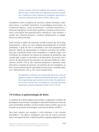 113Sobre continuidades e descontinuidades no conhecimento
científico: uma discussão centrada na perspectiva kuhniana
ratórios, exames ou fim dos ca­pítulos dos manuais científicos...
Mais do que os outros tipos de componentes da matriz discipli­
nar, as diferenças entre conjuntos de exemplares apresentam a
estrutura comunitária da ciên­cia. (KUHN, 1987, p. 232).
Exemplares como a máquina de Atwood, o plano inclinado, o pên-
dulo cônico, o oscila­dor harmônico, no paradigma newtoniano, ou
o potencial degrau, o poço de potencial, o oscilador harmônico, o
átomo de hidrogênio, na mecânica quântica, ensejam ao futuro cien-
tista a articulação das generalizações simbólicas e dos modelos, a
análise das soluções possíveis, a prática indispen­sável ao engaja-
mento na ciência normal.
Kuhn ressalta a rigidez da edu­cação científica formal, que inicia dog-
maticamente o aluno em uma tradição preestabelecida de re­solver
problemas, à qual ele não é convidado e não está prepa­rado para
apreciar. Depois de apre­sentadas as soluções concretas dos proble-
mas que a profissão aceita como exemplares, a tradição exige o en-
volvimento do estudante em tarefas de resolução de problemas, seja
usando lápis e pa­pel ou servindo-se do laboratório, de acordo com a
técnica de apresentação dos assuntos nos ma­nuais didáticos e labo-
ratórios. (KUHN, 1979, p. 58). “Resolver problemas é apren­der coisas
relevantes a respeito da natureza. Na ausência de tais exemplares, as
leis e teorias anteriormente aprendidas teriam pouco conteúdo empí-
rico.” (DELIZOICOV, 1991, p. 43). Como ressalta Kuhn,
Normalmente, o cientista é um solucionador de puzzles como um
jogador de xadrez, e a adesão induzida pela educação é o que lhe
dá as regras do jogo que se pratica no seu tempo. Na ausência de-
las, ele não seria um físico, um químico ou o que quer que fosse
aquilo para o qual fora preparado. (KUHN, 1979, p. 55-56).
7.4 Críticas à epistemologia de Kuhn
A ausência de critérios lógicos para análise e julgamento científico de
para­digmas concorrentes, conjugada à importância dada aos valores de
uma comunidade cien­tífica, suscitou muitas críticas a Kuhn, que se viu
acusado de promover uma imagem irracio­nal do debate cientí­fico.
Para Imre Lakatos, por exemplo, a crise kuhniana “é um conceito
psicoló­gico”, “um pânico contagioso”, pois não há causas racionais
para o seu aparecimento. A falta de padrões su­praparadigmáticos que
 