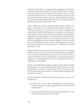 114
viabilizem a apreciação e o julgamento de paradigmas que disputam
a he­gemonia do conhecimento no contexto científico torna a transfe-
rência dos membros de um refe­rencial conceitual a outro, “um efeito
de adesão de última hora”, ou “uma conversão mística que não é nem
pode ser governada por regras racionais”. Assim, Lakatos considera a
revolução cientí­fica kuhniana como irracional, como uma “questão de
psicologia das massas”. (LAKATOS, 1979).
Karl R. Popper, de seu lado, argumenta que é sempre possível o di-
álogo e a discus­são crítica entre pessoas situadas em diferentes re-
ferencias conceituais. A concepção de que as suas linguagens são
mutuamente intradutíveis não passa de um dogma e se consti­tuiu em
uma ex­pressão clara de irracionalismo. Ele ressalta que pode haver
dificuldades no entendimento entre interlocutores de diferentes pa-
radigmas, chegando a admitir que uma revolução científica se asse­
melha, com frequência, a uma conversão religiosa, “mas isso não quer
dizer que não possamos avaliar crítica e racionalmente nossos pon-
tos de vista anteri­ores à luz de novos fatos.” (POPPER in LAKATOS;
MUSGRAVE, 1979).
Popper também rejeita a postura acrítica do cientista em um período
de ciência normal. Para ele, as teorias científicas devem ser objeto de
um permanente questionamento, pois não há outro modo de aferir o
valor de uma teoria a não ser submetendo-a a contínuas tentativas de
refutação. O cientista popperiano deve ter ousadia nas conjecturas e
austeridade nas refuta­ções.
Mesmo com divergências profundas, Popper se alia a Kuhn na defesa
de im­portan­tes teses dentro da filosofia da ciência. Ambos, por exem-
plo, defendem e realçam o “embricamento íntimo e inevitável” entre
teoria e observação, posicionando-se contraria­mente à generalização
indutivista da ciência.
Na visão de Popper, a substituição de uma teoria TA
por outra, TB
, de-
manda que TB
:
conflite com Ta)	 A
, isto é, que contradiga essa teoria em aspec-
tos relevantes (por exemplo, questionando a validade de seus
fundamentos);
conduza a resultados tão bons quanto os produzidos por Tb)	 A
nos
pontos onde essa teoria é bem-sucedida.
 