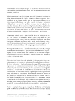 115Sobre continuidades e descontinuidades no conhecimento
científico: uma discussão centrada na perspectiva kuhniana
Dessa forma, se na competição que se estabelece entre duas teorias
concor­rentes a vencedora for a “nova”, esta incorpora a anterior como
um caso particular.
No âmbito da física, como se sabe, a transformação de Lorentz se
reduz à transfor­mação de Galileu para velocidades pequenas com-
paradas à da luz. Nesse sentido, não há maiores dificuldades em se
mos­trar que no limite de / 0v c → a energia cinética e o momento
relati­vísti­cos, por exemplo, resultam em suas correspondentes ex-
pressões clássicas. Estas e outras redu­ções matemáticas, exploradas
acriticamente em livros-textos e de divulgação científica, em particu-
lar, acabam dis­seminando a ideia de que a me­cânica newtoniana é
incontesta­vel­mente um caso particu­lar da me­cânica relati­vística.
Para Popper, isso de fato é o que acontece, já que se cumprem os cri-
térios de conflito e de abrangência mencionados anteriormente. Isto
é, ao mesmo tempo que a teoria da relatividade (incluindo suas duas
versões, a restrita e a geral) contradiz a teoria newtoniana em aspec-
tos relevantes, ela a contém como uma excelente aproximação no do­
mínio de baixas veloci­dades e de campos gravitacionais fracos.
A interpretação kuhniana a essa mesma situação, contudo, diverge
inteira­mente da de Popper. A questão da incompatibilidade de para-
digmas, que se evidencia em uma competição de teorias e que par-
ticularmente transparece com toda a intensidade em uma revo­lução
científica, deixa isso claro.
À luz de seus compromissos de pesquisa, cientistas em diferentes pa-
radigmas veem os fenômenos naturais de forma distinta, consideran-
do como relevantes e significativas questões e problemas que via de
regra pouco ou nada possuem em comum. Desse modo, onde Galileu
e Newton viam um pêndulo no movimento de oscilação de uma pedra
amar­rada à extremidade de um barbante, um aristotélico observava
um obstáculo ao movimento natural da pedra para o seu lugar natural
(cada interpretação, nitidamente, pressupõe um referencial teórico); a
ação não explicada a distância, admitida pelos newtonianos, era des-
prezada e considerada como não científica pelos cartesianos; massa
e energia, tão profundamente re­lacionadas na mecânica relativística,
são tidas como grandezas físicas independentes e sujei­tas cada qual a
uma lei de conservação distinta den­tro da mecânica newtoniana.
Assim, é o próprio Kuhn quem pergunta: a dinâmica newtoniana
pode re­almente ser derivada da dinâmica relativística? A que
 
