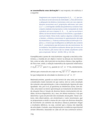 116
se assemelharia essa derivação? A sua res­posta, em essência, é
a seguinte:
Imaginemos um conjunto de proposições E1
, E2
, ... , En
, que jun-
tas abarcam as leis da teoria da relatividade [...] Para demonstrar
a adequação da dinâmica newtoniana como um caso especial,
devemos acrescentar aos Ei
proposições adicionais, tais como
12
)( <<cv , res­tringindo o âmbito dos parâmetros e variáveis. Esse
conjunto ampliado de proposições é então manipulado de modo
a produzir um novo conjunto N1
, N2
, ... , Nm
, que na sua forma é
idêntico às leis de Newton relativas ao movimento, à gravidade e
assim por diante. Desse modo, sujeita a algumas condições que
a limitam, a dinâmica newtoni­ana foi aparentemente derivada
da eins­teiniana [...]. Todavia [continua Kuhn] tal derivação é es-
púria [...]. A menos que modifiquemos as de­finições das variáveis
dos Ni
, as proposições que derivamos não são newtonianas. Se
as muda­mos, não podemos realmente afirmar que derivamos as
leis de Newton, pelo menos não no sen­tido atualmente aceito
para a expres­são “derivar”. (KUHN, 1987, p. 135-136).
Exemplificando o ponto de vista kuhniano: segundo a mecânica rela-
tivística, a medida de um objeto é menor na direção do movimento.
Isto, como se sabe, não é pre­visto na me­cânica clás­sica. Que significa-
do físico tem, então, a redução matemática da ex­pressão relativística
2 2
0 1 /l l v c= − para 0l l= , quando
2
( / ) 1v c << ? Ou, similar­mente,
afirmar que a massa de um corpo
2 2
0 1 /m m v c= − adquire um va-
lor que inde­pende da velocidade no domínio
2
( / ) 1v c << ?
Matematicamente, quando se exclui termos de uma série por serem
conside­rados muito menores do que outros, tem-se como resultado
tão somente uma aproximação, e não a ma­nu­tenção rigorosa de uma
igualdade. Isto, por si só, já questiona as inferências acima. Sem dú­
vida, uma maior ou menor aproximação ao tratamento de determina-
da situação física é fun­ção de diversos fatores (instrumentos de me-
didas, técnicas disponíveis, etc.), mas, em última ins­tância, é ela que
determina o grau de precisão dos resultados alcan­çados. Nesse con-
texto, dois observado­res, um einsteiniano e outro newtoniano, que
se pro­pusessem a medir a massa de um corpo em diversas situações
de movimento (no domínio da mecânica clássica) poderiam chegar
a resultados idênticos, ou seja, concluir que a massa não de­pende
da velocidade. Contudo, suas interpreta­ções à evi­dência experimental
seriam diferen­tes, baseando-se cada um em seu constructo teórico.
 