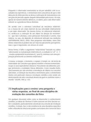 117Sobre continuidades e descontinuidades no conhecimento
científico: uma discussão centrada na perspectiva kuhniana
Enquanto o observador newtoniano se dá por satisfeito com os re-
sultados da experiência, o eins­teiniano tem consciência de que a não
detecção do efeito previsto se deveu à utilização de instru­mentos com
um grau de preci­são aquém daquele demandado pela teoria. Ou seja,
apesar de nu­mericamente idênticos, os dados, para cada observador,
referem-se a grandezas físicas distintas.
De acordo com a estrutura conceitual da mecânica relativísti-
ca, a massa de um corpo depende da sua velocidade relativamente
a um dado observador. Da mesma forma, no referencial relativísti-
co, verifica-se a contração de um objeto na direção do movimen-
to – que não é absoluta, como pensavam FitzGerald e Lorentz, mas
relativa, ou seja, ela depende do referencial utilizado nas medições
(OSTERMANN; RICCI, 2002). Para pequenas velocidades, esses dois
efeitos re­lativísticos po­dem não ser macroscopicamente perceptíveis,
mas, o que é importante, não deixam de existir.
Dessa forma, é falho o argumento “reducionista” baseado na cadeia
“adicionando-se à proposição relativística Ej
a condição
2
( / ) 1v c <<
, resulta a proposição newtoniana Nk
”, pois Nk
continua a ser uma pro-
posição pertencente ao domínio relativís­tico.
A massa, a energia, o momento, o espaço, o tempo, etc. da teoria da
relativi­dade são conceitos que apenas mantêm a mesma nomenclatu-
ra que os seus equivalentes clássicos. Fisi­camente são diferentes, por-
que pertencem a realidades físicas diferentes. Como ressalta Kuhn,
“precisamente por não envolver a introdução de objetos ou conceitos
adici­onais, a transição da mecânica newtoniana para a einsteiniana
ilustra com particular cla­reza a revolução científica como sendo um
deslocamento da rede conceitual através da qual os cientistas veem o
mundo.” (KUHN, 1987, p. 137).
7.5 Implicações para o ensino: uma pergunta e
várias respostas, ao final de uma disciplina de
evolução dos conceitos da física
Em qualquer discussão sobre como se desenvolve o conhecimento
científico, as ideias de Thomas S. Kuhn exercem um forte fascínio so-
bre o estudante, particularmente através de seu conceito de revolução
científica. Contudo, face à não existência de uma disciplina específica
sobre a filosofia da ciência nas grades curriculares dos cursos de física
 