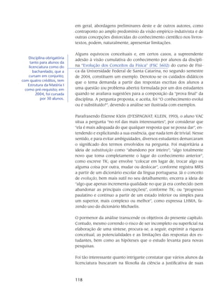 118
em geral, abordagens preliminares deste e de outros autores, como
contraponto ao amplo predomínio da visão empírico-indutivista e de
outras concepções distorcidas do conhecimento científico nos livros-
textos, podem, naturalmente, apresentar limitações.
Alguns equívocos conceituais e, em certos casos, a supreendente
adesão à visão cumulativa do conhecimento por alunos da discipli-
na “Evolução dos Conceitos da Física” (FSC 5602) do curso de Físi-
ca da Universidade Federal de Santa Catarina, no segundo semestre
de 2004, constituem um exemplo. Denotou-se os cuidados didáticos
que o tema demanda a partir das respostas escritas dos alunos a
uma questão (ou problema aberto) formulada por um dos estudantes
quando se avaliava sugestões para a composição da “prova final” da
disciplina. A pergunta proposta, e aceita, foi “O conhecimento evolui
ou é substituído?”, devendo a análise ser ilustrada com exemplos.
Parafrasendo Étienne Klein (D’ESPAGNAT; KLEIN, 1993), o aluno VAC
situa a pergunta “no rol das mais interessantes”, por considerar que
“ela é mais adequada do que qualquer resposta que se possa dar”, en-
tendendo e explicitando a sua essência, que nada tem de trivial. Nesse
sentido, e para evitar ambiguidades, diversos estudantes demarcaram
o significado dos termos envolvidos na pergunta. Foi majoritária a
ideia de substituição como “abandono por inteiro”; “algo totalmente
novo que toma completamente o lugar do conhecimento anterior”,
como escreve TK; que envolve “colocar em lugar de, trocar algo ou
alguma coisa por outra, mudar ou deslocar”, conforme registra MRS
a partir de um dicionário escolar da língua portuguesa. Já o conceito
de evolução, bem mais sutil no seu detalhamento, encerra a ideia de
“algo que apenas incrementa qualidade no que já era conhecido (sem
abandonar as principais concepções)”, conforme TK; ou “progresso
paulatino e contínuo a partir de um estado inferior ou simples para
um superior, mais complexo ou melhor”, como expressa LHMA, fa-
zendo uso do dicionário Michaelis.
O pormenor da análise transcende os objetivos do presente capítulo.
Contudo, mesmo correndo o risco de ser incompleto ou superficial na
elaboração de uma síntese, procura-se, a seguir, exprimir a riqueza
conceitual, as potencialidades e as limitações das respostas dos es-
tudantes, bem como as hipóteses que o estudo levanta para novas
pesquisas.
Foi tão interessante quanto intrigante constatar que vários alunos da
licenciatura buscaram na filosofia da ciência a justificativa de suas
Disciplina obrigatória
tanto para alunos da
licenciatura como do
bacharelado, que a
cursam em conjunto;
com quatro créditos, tem
Estrutura da Matéria I
como pré-requisito; em
2004, foi cursada
por 30 alunos.
 
