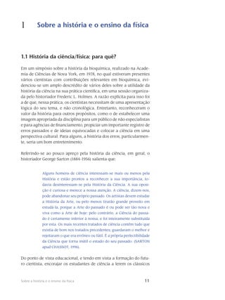 11Sobre a história e o ensino da física
1 Sobre a história e o ensino da física
11
1.1 História da ciência/física: para quê?
Em um simpósio sobre a história da bioquímica, realizado na Acade-
mia de Ciências de Nova York, em 1978, no qual estiveram presentes
vários cientistas com contribuições relevantes em bioquímica, evi-
denciou-se um amplo descrédito de vários deles sobre a utilidade da
história da ciência na sua prática científica, em uma sessão organiza-
da pelo historiador Frederic L. Holmes. A razão explícita para isso foi
a de que, nessa prática, os cientistas necessitam de uma apresentação
lógica do seu tema, e não cronológica. Entretanto, reconheceram o
valor da história para outros propósitos, como o de estabelecer uma
imagem apropriada da disciplina para um público de não especialistas
e para agências de financiamento; propiciar um importante registro de
erros passados e de ideias equivocadas e colocar a ciência em uma
perspectiva cultural. Para alguns, a história dos erros, particularmen-
te, seria um bom entretenimento.
Referindo-se ao pouco apreço pela história da ciência, em geral, o
historiador George Sarton (1884-1956) salienta que:
Alguns homens de ciência interessam-se mais ou menos pela
História e estão prontos a reconhecer a sua importância, to-
davia desinteressam-se pela História da Ciência. A sua oposi-
ção é curiosa e merece a nossa atenção. A ciência, dizem-nos,
pode abandonar seu próprio passado. Os artistas devem estudar
a História da Arte, ou pelo menos tirarão grande proveito em
estudá-la, porque a Arte do passado é ou pode ser tão nova e
viva como a Arte de hoje: pelo contrário, a Ciência do passa-
do é certamente inferior à nossa, e foi inteiramente substituída
por esta. Os mais recentes tratados de ciência contêm tudo que
existia de bom nos tratados precedentes; guardaram o melhor e
rejeitaram o que era errôneo ou fútil. É a própria perfectibilidade
da Ciência que torna inútil o estado do seu passado. (SARTON
apud CHASSOT, 1996).
Do ponto de vista educacional, e tendo em vista a formação do futu-
ro cientista, encorajar os estudantes de ciência a lerem os clássicos
 