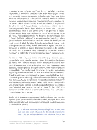 119Sobre continuidades e descontinuidades no conhecimento
científico: uma discussão centrada na perspectiva kuhniana
respostas. Apesar de haver menções a Popper, Bachelard, Lakatos e
Feyerabend, o autor mais citado foi Kuhn. Essa preocupação não es-
teve presente entre os estudantes do bacharelado (com uma única
exceção). Na disciplina de “Evolução dos Conceitos da Física”, além de
menções pontuais a esses autores, houve um confronto específico en-
tre Popper e Kuhn ao se examinar a questão proposta, e amplamente
discutida em sala de aula, sobre se a mecânica newtoniana é ou não
um caso particular da mecânica relativística. Assim, esse constraste
epistemológico entre os dois grupos deve-se em princípio a discus-
sões efetuadas sobre esses autores em outros segmentos do curso
de Física, mais especificamente na disciplina Instrumentação para
o Ensino da Física I, obrigatória apenas para alunos da licenciatura
(sexto semestre). Possivelmente, a história da física e o enfoque não
empirista conferido à disciplina de Evolução também tenham contri-
buído para consubstanciar, através de exemplos, alguns conceitos já
estudados (a análise de quatro diferentes intepretações do trabalho
de Galileu (ZYLBERSZTAJN, 1988), “o empirista”, “o herdeiro da física
medieval”, “o platonista” e “o manipulador de ideias”, é um exemplo).
No caso de FSC 5602, para muitos estudantes (especialmente os do
bacharelado), uma articulação mais efetiva de conceitos da filosofia
da ciência com a história da física parece demandar discussões mais
específicas dentro da própria disciplina ou, o que certamente seria
desejável, estudos prévios de alguns autores, com o devido grau de
profundidade. Para os alunos da licenciatura, inclusive, isso evitaria
alguns equívocos constatados em relação à filosofia kuhniana, como,
ficando restritos ao conceito inicial de incomensurabilidade de Kuhn,
considerar que não há diálogo entre defensores de diferentes paradig-
mas (LHMA, AAL), ou não entender que o conhecimento é cumulativo
em um período de ciência normal (MAB). Esses erros – conjugados a
uma interpretação errônea da mudança paradigmática, associada a
uma “substituição com esquecimento”, do ponto de vista histórico –
acabaram levando estudantes (conscientemente ou não) a uma visão
cumulativa do conhecimento:
Conforme JS, as rupturas, como sugere Kuhn, existem, mas isso não
significa que o conhecimento anterior não tenha, de algum modo, sido
útil (exemplifica fazendo considerações relativas à mecânica clássica
e à relatividade restrita):
[...] os modelos anteriores [servem] de inspiração, de base, nem
que [seja] para serem refutados...[Se dissermos] simplesmente
que a ciência é substituída quando este ou aquele modelo não
 