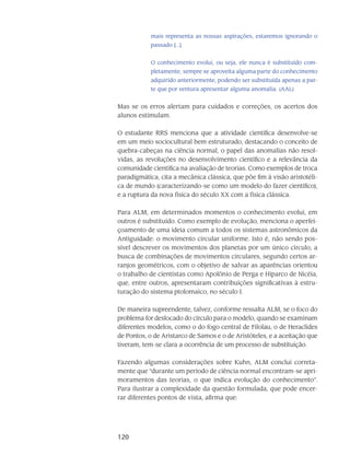 120
mais representa as nossas aspirações, estaremos ignorando o
passado [...].
O conhecimento evolui, ou seja, ele nunca é substituído com-
pletamente, sempre se aproveita alguma parte do conhecimento
adquirido anteriormente, podendo ser substituída apenas a par-
te que por ventura apresentar alguma anomalia. (AAL)
Mas se os erros alertam para cuidados e correções, os acertos dos
alunos estimulam.
O estudante RRS menciona que a atividade científica desenvolve-se
em um meio sociocultural bem estruturado, destacando o conceito de
quebra-cabeças na ciência normal, o papel das anomalias não resol-
vidas, as revoluções no desenvolvimento científico e a relevância da
comunidade científica na avaliação de teorias. Como exemplos de troca
paradigmática, cita a mecânica clássica, que põe fim à visão aristotéli-
ca de mundo (caracterizando-se como um modelo do fazer científico),
e a ruptura da nova física do século XX com a física clássica.
Para ALM, em determinados momentos o conhecimento evolui, em
outros é substituído. Como exemplo de evolução, menciona o aperfei-
çoamento de uma ideia comum a todos os sistemas astronômicos da
Antiguidade: o movimento circular uniforme. Isto é, não sendo pos-
sível descrever os movimentos dos planetas por um único círculo, a
busca de combinações de movimentos circulares, segundo certos ar-
ranjos geométricos, com o objetivo de salvar as aparências orientou
o trabalho de cientistas como Apolônio de Perga e Hiparco de Nicéia,
que, entre outros, apresentaram contribuições significativas à estru-
turação do sistema ptolomaico, no século I.
De maneira supreendente, talvez, conforme ressalta ALM, se o foco do
problema for deslocado do círculo para o modelo, quando se examinam
diferentes modelos, como o do fogo central de Filolau, o de Heraclides
de Pontos, o de Aristarco de Samos e o de Aristóteles, e a aceitação que
tiveram, tem-se clara a ocorrência de um processo de substituição.
Fazendo algumas considerações sobre Kuhn, ALM conclui correta-
mente que “durante um período de ciência normal encontram-se apri-
moramentos das teorias, o que indica evolução do conhecimento”.
Para ilustrar a complexidade da questão formulada, que pode encer-
rar diferentes pontos de vista, afirma que:
 