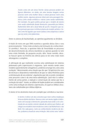 121Sobre continuidades e descontinuidades no conhecimento
científico: uma discussão centrada na perspectiva kuhniana
Assim como em um único borrão várias pessoas podem ver
figuras diferentes, ou ainda, em uma mesma imagem certas
pessoas veem uma mulher idosa e outras pessoas veem uma
mulher jovem, algumas pessoas observam uma passagem his-
tórica como sendo evolutiva e outras como sendo substituída.
Por exemplo, há quem prefira pensar que o modelo de átomo
vem sendo substituído desde Demócrito, passando por Dalton,
Rutherford, Bohr até a atual ideia de quarks. Enquanto que ou-
tros pensam que esta é a linha evolutiva do modelo atômico. As-
sim como há aqueles que veem Galileu como empirista e outros
que [o] veem como platonista.
Entre os alunos do bacharelado, as opiniões igualmente se dividem.
O título do texto em que DNS examina a questão deixa claro o seu
posicionamento: “Uma visão evolutiva da formação do conhecimen-
to científico”. Para ele, a aparente falta de linearidade no processo
de desenvolvimento da ciência manifesta-se apenas quando se tem
uma visão limitada, de pequena escala, dele. Neste sentido, deve-
se buscar apoio na história da ciência para se ter uma visão mais
abrangente e completa.
A afirmação de que realmente ocorreu uma substituição do sistema
ptolomaico pelo copernicano é enganosa, “pois mesmo sendo estes
modelos aparentemente antagônicos, podemos enxergá-los como uma
evolução”. Mencionando uma citação que diz que “[Copérnico] fez uso
de técnicas e dispositivos matemáticos de que se valeu Ptolomeu para
a estruturação de seu sistema”, argumenta que não se pode considerar
esse processo como o de uma mera substituição, “pois não é o refina-
mento de certas partes, a rejeição e conservação de outras que faz a
evolução do todo?” Assim, as órbitas de Kepler podem ser consideradas
como uma evolução do sistema copernicano, no qual as órbitas circu-
lares são substituídas por órbitas elípticas.
O aluno vê no atomismo mais um exemplo que corrobora a sua tese:
O átomo é talvez um dos conceitos que mais sofreu mudanças
bruscas dentro da física. Nasceu como um átomo rígido e indivi-
sível com Leucipo e Demócrito, passando mais tarde a ser cons-
tituído de um núcleo central rodeado de calórico por Dalton, até
chegar aos modelos mais modernos como o de Rutherford e o de
Bohr. Em cada passo, rumo ao conhecimento moderno do áto-
mo, podemos visualizar uma evolução. Não existe uma “substi-
 