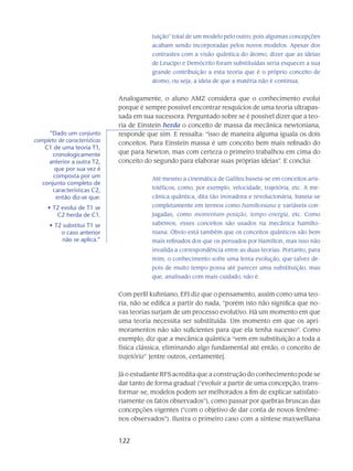 122
tuição” total de um modelo pelo outro, pois algumas concepções
acabam sendo incorporadas pelos novos modelos. Apesar dos
contrastes com a visão quântica do átomo, dizer que as ideias
de Leucipo e Demócrito foram substituídas seria esquecer a sua
grande contribuição a esta teoria que é o próprio conceito de
átomo, ou seja, a ideia de que a matéria não é contínua.
Analogamente, o aluno AMZ considera que o conhecimento evolui
porque é sempre possível encontrar resquícios de uma teoria ultrapas-
sada em sua sucessora. Perguntado sobre se é possível dizer que a teo-
ria de Einstein herda o conceito de massa da mecânica newtoniana,
responde que sim. E ressalta: “isso de maneira alguma iguala os dois
conceitos. Para Einstein massa é um conceito bem mais refinado do
que para Newton, mas com certeza o primeiro trabalhou em cima do
conceito do segundo para elaborar suas próprias ideias”. E conclui:
Até mesmo a cinemática de Galileu baseia-se em conceitos aris-
totélicos, como, por exemplo, velocidade, trajetória, etc. A me-
cânica quântica, dita tão inovadora e revolucionária, baseia-se
completamente em termos como hamiltoniana e variáveis con-
jugadas, como momentum-posição, tempo-energia, etc. Como
sabemos, esses conceitos são usados na mecânica hamilto-
niana. Óbvio está também que os conceitos quânticos são bem
mais refinados dos que os pensados por Hamilton, mas isso não
invalida a correspondência entre as duas teorias. Portanto, para
mim, o conhecimento sofre uma lenta evolução, que talvez de-
pois de muito tempo possa até parecer uma substituição, mas
que, analisado com mais cuidado, não é.
Com perfil kuhniano, EFJ diz que o pensamento, assim como uma teo-
ria, não se edifica a partir do nada, “porém isto não significa que no-
vas teorias surjam de um processo evolutivo. Há um momento em que
uma teoria necessita ser substituída. Um momento em que os apri-
moramentos não são suficientes para que ela tenha sucesso”. Como
exemplo, diz que a mecânica quântica “vem em substituição a toda a
física clássica, eliminando algo fundamental até então, o conceito de
trajetória” [entre outros, certamente].
Já o estudante RFS acredita que a construção do conhecimento pode se
dar tanto de forma gradual (“evoluir a partir de uma concepção, trans-
formar-se, modelos podem ser melhorados a fim de explicar satisfato-
riamente os fatos observados”), como passar por quebras bruscas das
concepções vigentes (“com o objetivo de dar conta de novos fenôme-
nos observados”). Ilustra o primeiro caso com a síntese maxwelliana
“Dado um conjunto
completo de características
C1 de uma teoria T1,
cronologicamente
anterior a outra T2,
que por sua vez é
composta por um
conjunto completo de
características C2,
então diz-se que:
T2 evolui de T1 se•	
C2 herda de C1.
T2 substitui T1 se•	
o caso anterior
não se aplica.”
 
