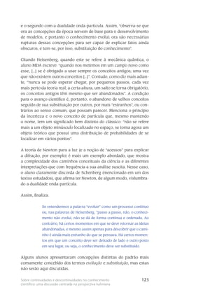 123Sobre continuidades e descontinuidades no conhecimento
científico: uma discussão centrada na perspectiva kuhniana
e o segundo com a dualidade onda-partícula. Assim, “observa-se que
ora as concepções da época servem de base para o desenvolvimento
de modelos, e portanto o conhecimento evolui; ora são necessárias
rupturas dessas concepções para ser capaz de explicar fatos ainda
obscuros, e tem-se, por isso, substituição do conhecimento”.
Citando Heisenberg, quando este se refere à mecânica quântica, o
aluno MDA escreve: “quando nos metemos em um campo novo como
esse, [...] se é obrigado a usar sempre os conceitos antigos; uma vez
que não existem outros conceitos [...]”. Contudo, como diz mais adian-
te, “nunca se pode esperar chegar, por pequenos passos, cada vez
mais perto da teoria real; a certa altura, um salto se torna obrigatório,
os conceitos antigos têm mesmo que ser abandonados”. A condição
para o avanço científico é, portanto, o abandono de velhos conceitos
seguido de sua substituição por outros, por mais “estranhos”, ou con-
trários ao senso comum, que possam parecer. Menciona o princípio
da incerteza e o novo conceito de partícula que, mesmo mantendo
o nome, tem um significado bem distinto do clássico: “não se refere
mais a um objeto minúsculo localizado no espaço, se torna agora um
objeto teórico que possui uma distribuição de probabilidades de se
localizar em vários pontos”.
A teoria de Newton para a luz (e a noção de “acessos” para explicar
a difração, por exemplo) é mais um exemplo abordado, que mostra
a complexidade dos caminhos conceituais da ciência e as diferentes
interpretações que com frequência a sua análise suscita. Nesse caso,
o aluno claramente discorda de Schenberg (mencionado em um dos
textos estudados), que afirma ter Newton, de algum modo, vislumbra-
do a dualidade onda-partícula.
Assim, finaliza:
Se entendermos a palavra “evoluir” como um processo contínuo
ou, nas palavras de Heisenberg, “passo a passo, não, o conheci-
mento não evolui, não se dá de forma contínua e ordenada. Ao
contrário, há certos momentos em que se deve retornar as ideias
abandonadas, e mesmo assim apenas para descobrir que o cami-
nho é ainda mais estranho do que se pensava. Há certos momen-
tos em que um conceito deve ser deixado de lado e outro posto
em seu lugar, ou seja, o conhecimento deve ser substituído.
Alguns alunos apresentaram concepções distintas do padrão mais
comumente concebido dos termos evolução e substituição, mas estas
não serão aqui discutidas.
 
