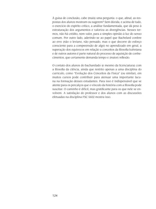 124
À guisa de conclusão, cabe (mais) uma pergunta: o que, afinal, as res-
postas dos alunos mostram ou sugerem? Sem dúvida, e acima de tudo,
o exercício do espírito crítico, a análise fundamentada, que dá peso à
estruturação dos argumentos e valoriza as divergências. Nesses ter-
mos, não há crédito, nem valor, para a simples opinião à luz do senso
comum. Por outro lado, aderindo-se ao papel que Bachelard confere
ao erro (não o leviano, não pensado, mas o que decorre do esforço
consciente para a compreensão de algo) no aprendizado em geral, a
superação dos equívocos em relação a conceitos da filosofia kuhniana
e de outros autores é parte natural do processo de aquisição de conhe-
cimentos, que certamente demanda tempo e (maior) reflexão.
O contato dos alunos do bacharelado (e mesmo da licenciatura) com
a filosofia da ciência, ainda que restrito apenas a uma disciplina do
currículo, como “Evolução dos Conceitos da Física” (ou similar), em
muitos cursos pode contribuir para atenuar uma importante lacu-
na na formação desses estudantes. Para isso é indispensável que se
atente para os percalços que o vínculo da história com a filosofia pode
suscitar. O caminho é difícil, mas gratificante para os que nele se en-
volvem. A satisfação do professor e dos alunos com as discussões
efetuadas na disciplina FSC 5602 mostra isso.
 