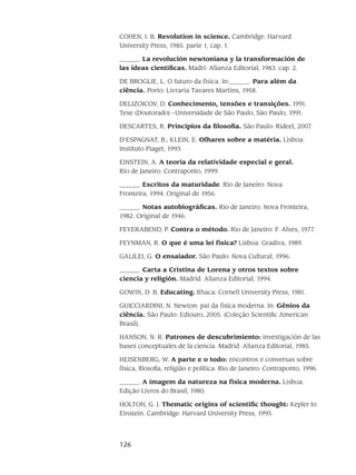 126
COHEN, I. B. Revolution in science. Cambridge: Harvard
University Press, 1985. parte 1, cap. 1.
______. La revolución newtoniana y la transformación de
las ideas científicas. Madri: Alianza Editorial, 1983. cap. 2.
DE BROGLIE, L. O futuro da física. In:______. Para além da
ciência. Porto: Livraria Tavares Martins, 1958.
DELIZOICOV, D. Conhecimento, tensões e transições. 1991.
Tese (Doutorado) –Universidade de São Paulo, São Paulo, 1991.
DESCARTES, R. Princípios da filosofia. São Paulo: Rideel, 2007.
D’ESPAGNAT, B.; KLEIN, E. Olhares sobre a matéria. Lisboa:
Instituto Piaget, 1993.
EINSTEIN, A. A teoria da relatividade especial e geral.
Rio de Janeiro: Contraponto, 1999.
______. Escritos da maturidade. Rio de Janeiro: Nova
Fronteira, 1994. Original de 1956.
______. Notas autobiográficas. Rio de Janeiro: Nova Fronteira,
1982. Original de 1946.
FEYERABEND, P. Contra o método. Rio de Janeiro: F. Alves, 1977.
FEYNMAN, R. O que é uma lei física? Lisboa: Gradiva, 1989.
GALILEI, G. O ensaiador. São Paulo: Nova Cultural, 1996.
______. Carta a Cristina de Lorena y otros textos sobre
ciencia y religión. Madrid: Alianza Editorial, 1994.
GOWIN, D. B. Educating. Ithaca: Cornell University Press, 1981.
GUICCIARDINI, N. Newton: pai da física moderna. In: Gênios da
ciência. São Paulo: Ediouro, 2005. (Coleção Scientific American
Brasil).
HANSON, N. R. Patrones de descubrimiento: investigación de las
bases conceptuales de la ciencia. Madrid: Alianza Editorial, 1985.
HEISENBERG, W. A parte e o todo: encontros e conversas sobre
física, filosofia, religião e política. Rio de Janeiro: Contraponto, 1996.
______. A imagem da natureza na física moderna. Lisboa:
Edição Livros do Brasil, 1980.
HOLTON, G. J. Thematic origins of scientific thought: Kepler to
Einstein. Cambridge: Harvard University Press, 1995.
 
