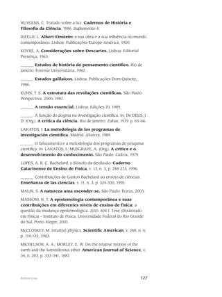 127Referências
HUYGENS, C. Tratado sobre a luz. Cadernos de História e
Filosofia da Ciência, 1986. Suplemento 4.
INFELD, L. Albert Einstein: a sua obra e a sua influência no mundo
contemporâneo. Lisboa: Publicações Europa-América, 1950.
KOYRÉ, A. Considerações sobre Descartes. Lisboa: Editorial
Presença, 1963.
______. Estudos de história do pensamento científico. Rio de
Janeiro: Forense Universitária, 1982.
______. Estudos galilaicos. Lisboa: Publicações Dom Quixote,
1986.
KUHN, T. S. A estrutura das revoluções científicas. São Paulo:
Perspectiva, 2000, 1987.
______. A tensão essencial. Lisboa: Edições 70, 1989.
______. A função do dogma na investigação científica. In: De DEUS, J.
D. (Org.). A crítica da ciência. Rio de Janeiro: Zahar, 1979. p. 65-66.
LAKATOS, I. La metodología de los programas de
investigación científica. Madrid: Alianza, 1989.
______. O falseamento e a metodologia dos programas de pesquisa
científica. In: LAKATOS, I.; MUSGRAVE, A. (Org.). A crítica e o
desenvolvimento do conhecimento. São Paulo: Cultrix, 1979.
LOPES, A. R. C. Bachelard: o filósofo da desilusão. Caderno
Catarinense de Ensino de Física, v. 13, n. 3, p. 248-273, 1996.
______. Contribuições de Gaston Bachelard ao ensino de ciências.
Enseñanza de las ciencias, v. 11, n. 3, p. 324-330, 1993.
MALIN, S. A natureza ama esconder-se. São Paulo: Horus, 2003.
MASSONI, N. T. A epistemologia contemporânea e suas
contribuições em diferentes níveis de ensino de física: a
questão da mudança epistemológica. 2010. 404 f. Tese (Doutorado
em Física) – Instituto de Física, Universidade Federal do Rio Grande
do Sul, Porto Alegre, 2010.
McCLOSKEY, M. Intuitive physics. Scientific American, v. 248, n. 4,
p. 114-122, 1983.
MICHELSON, A. A.; MORLEY, E. W. On the relative motion of the
earth and the luminiferous ether. American Journal of Science, v.
34, n. 203, p. 333-341, 1887.
 