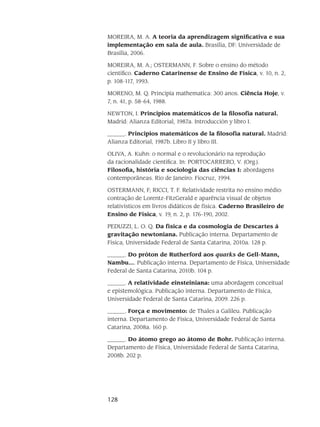 128
MOREIRA, M. A. A teoria da aprendizagem significativa e sua
implementação em sala de aula. Brasília, DF: Universidade de
Brasília, 2006.
MOREIRA, M. A.; OSTERMANN, F. Sobre o ensino do método
científico. Caderno Catarinense de Ensino de Física, v. 10, n. 2,
p. 108-117, 1993.
MORENO, M. Q. Principia mathematica: 300 anos. Ciência Hoje, v.
7, n. 41, p. 58-64, 1988.
NEWTON, I. Principios matemáticos de la filosofía natural.
Madrid: Alianza Editorial, 1987a. Introducción y libro I.
______. Principios matemáticos de la filosofía natural. Madrid:
Alianza Editorial, 1987b. Libro II y libro III.
OLIVA, A. Kuhn: o normal e o revolucionário na reprodução
da racionalidade científica. In: PORTOCARRERO, V. (Org.).
Filosofia, história e sociologia das ciências I: abordagens
contemporâneas. Rio de Janeiro: Fiocruz, 1994.
OSTERMANN, F; RICCI, T. F. Relatividade restrita no ensino médio:
contração de Lorentz-FitzGerald e aparência visual de objetos
relativísticos em livros didáticos de física. Caderno Brasileiro de
Ensino de Física, v. 19, n. 2, p. 176-190, 2002.
PEDUZZI, L. O. Q. Da física e da cosmologia de Descartes à
gravitação newtoniana. Publicação interna. Departamento de
Física, Universidade Federal de Santa Catarina, 2010a. 128 p.
______. Do próton de Rutherford aos quarks de Gell-Mann,
Nambu.... Publicação interna. Departamento de Física, Universidade
Federal de Santa Catarina, 2010b. 104 p.
______. A relatividade einsteiniana: uma abordagem conceitual
e epistemológica. Publicação interna. Departamento de Física,
Universidade Federal de Santa Catarina, 2009. 226 p.
______. Força e movimento: de Thales a Galileu. Publicação
interna. Departamento de Física, Universidade Federal de Santa
Catarina, 2008a. 160 p.
______. Do átomo grego ao átomo de Bohr. Publicação interna.
Departamento de Física, Universidade Federal de Santa Catarina,
2008b. 202 p.
 