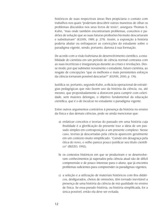 12
históricos de suas respectivas áreas lhes propiciaria o contato com
tra­balhos nos quais “poderiam descobrir outras maneiras de olhar os
problemas dis­cutidos nos seus livros de texto”, assegura Thomas S.
Kuhn, “mas onde também encontrariam problemas, conceitos e pa-
drões de solução que as suas futuras profissões há muito descartaram
e substituíram” (KUHN, 1989, p. 279). Assim, a exposição à história
poderia abalar ou en­fraquecer as convicções do estudante sobre o
paradigma vigente, sendo, por­tanto, danosa à sua formação.
De acordo com a visão kuhniana do desenvolvimento científico, a esta­
bilidade do cientista em um período de ciência normal contrasta com
as suas incerte­zas e inseguranças durante as crises e revoluções. Des-
se modo, por que submeter novamente o estudante, futuro cientista, ao
resgate de con­cepções “que os melho­res e mais persistentes esforços
da ciência tornaram possível descar­tar?” (KUHN, 2000, p. 176).
Justifica-se, portanto, segundo Kuhn, a eficácia operacional de estraté­
gias pedagó­gicas que não fazem uso da história da ciência, ou, até
mesmo, que pro­positadamente a distorcem para cumprir com celeri­
dade, sem maiores delongas, o ob­jetivo fundamental da educação
cientí­fica, que é o de inculcar no estudante o para­digma vigente.
Entre outros argumentos contrários à presença da história no ensino
da física e das demais ciências, pode-se ainda mencionar que:
enfatizar conceitos e teorias do passado em uma história cujaa)	
finalidade é a glorificação do presente traz a ideia de um pas-
sado simples em contraposição a um presente complexo. Nesse
caso, teorias já descartadas pela ciência aparecem geralmente
em um contexto muito simplificado. “Caindo em desagraça pela
ótica do novo, o velho parece pouco justificar seu título científi-
co” (BIZZO, 1992);
os contextos históricos em que se produziram e se desenvolve-b)	
ram conhecimentos já superados pela ciência atual são de difícil
compreensão e de pouco interesse para o aluno, que já encontra
problemas suficientes para compreender os paradigmas vigentes;
a seleção e a utilização de materiais históricos com fins didáti-c)	
cos, desfigurados, cheios de omissões, têm tornado inevitável a
presença de uma história da ciência de má qualidade no ensino
de física. Se essa pseudo-história, ou história simplificada, for a
única possível, então ela deve ser evitada;
 