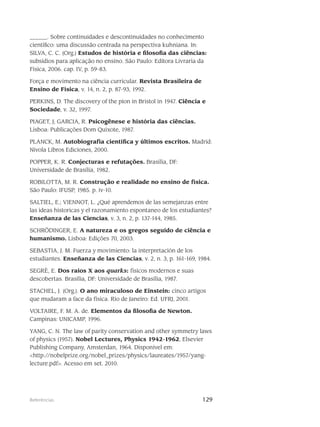 129Referências
______. Sobre continuidades e descontinuidades no conhecimento
científico: uma discussão centrada na perspectiva kuhniana. In:
SILVA, C. C. (Org.) Estudos de história e filosofia das ciências:
subsídios para aplicação no ensino. São Paulo: Editora Livraria da
Física, 2006. cap. IV, p. 59-83.
Força e movimento na ciência curricular. Revista Brasileira de
Ensino de Física, v. 14, n. 2, p. 87-93, 1992.
PERKINS, D. The discovery of the pion in Bristol in 1947. Ciência e
Sociedade, v. 32, 1997.
PIAGET, J; GARCIA, R. Psicogênese e história das ciências.
Lisboa: Publicações Dom Quixote, 1987.
PLANCK, M. Autobiografía científica y últimos escritos. Madrid:
Nivola Libros Ediciones, 2000.
POPPER, K. R. Conjecturas e refutações. Brasília, DF:
Universidade de Brasília, 1982.
ROBILOTTA, M. R. Construção e realidade no ensino de física.
São Paulo: IFUSP, 1985. p. iv-10.
SALTIEL, E.; VIENNOT, L. ¿Qué aprendemos de las semejanzas entre
las ideas historicas y el razonamiento espontaneo de los estudiantes?
Enseñanza de las Ciencias, v. 3, n. 2, p. 137-144, 1985.
SCHRÖDINGER, E. A natureza e os gregos seguido de ciência e
humanismo. Lisboa: Edições 70, 2003.
SEBASTIA, J. M. Fuerza y movimiento: la interpretación de los
estudiantes. Enseñanza de las Ciencias, v. 2, n. 3, p. 161-169, 1984.
SEGRÈ, E. Dos raios X aos quarks: físicos modernos e suas
descobertas. Brasília, DF: Universidade de Brasília, 1987.
STACHEL, J. (Org.). O ano miraculoso de Einstein: cinco artigos
que mudaram a face da física. Rio de Janeiro: Ed. UFRJ, 2001.
VOLTAIRE, F. M. A. de. Elementos da filosofia de Newton.
Campinas: UNICAMP, 1996.
YANG, C. N. The law of parity conservation and other symmetry laws
of physics (1957). Nobel Lectures, Physics 1942-1962, Elsevier
Publishing Company, Amsterdan, 1964. Disponível em:
<http://nobelprize.org/nobel_prizes/physics/laureates/1957/yang-
lecture.pdf>. Acesso em set. 2010.
 