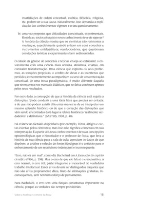 15Sobre a história e o ensino da física
insatisfações de ordem conceitual, estética, filósofica, religiosa,
etc. podem ser a sua causa. Naturalmente, isso demanda a expli-
citação dos conhecimentos vigentes e o seu questionamento;
b)	 uma vez proposto, que dificuldades (conceituais, experimentais,
filosóficas, socioculturais) o novo conhecimento teve de superar?
A história da ciência mostra que os cientistas são resistentes a
mudanças, especialmente quando entram em cena conceitos e
instrumentos emblemáticos, revolucionários, que questionam
convicções teóricas e experimentais bem sedimentadas.
O estudo da gênese de conceitos e teorias enseja ao estudante o en-
volvimento com uma ciência mais realista, dinâmica, criativa, em
constante transformação. Uma ciência que explicita os seus proble-
mas, as soluções propostas, o conflito de ideias e as incertezas que
periódica e recorrentemente acompanham o curso de uma renovação
conceitual, de uma troca paradigmática, é muito diferente daquela
que se encontra nos manuais didáticos, que se deixa conhecer apenas
pelos seus resultados.
Por outro lado, a concepção de que a história da ciência está sujeita a
distorções, “pode conduzir a uma ideia falsa que precisa ser evitada:
a de que não podem existir diferentes maneiras de se interpretar um
mesmo episódio histórico ou de que a correção das distorções que
vêm sendo encontradas dará lugar a relatos históricos ‘realmente ver-
dadeiros’ e definitivos.” (BASTOS, 1998, p. 40).
Há evidências factuais disponíveis (por exemplo, livros, artigos e car-
tas escritas pelos cientistas), mas isso não significa consenso em sua
interpretação. É a partir dos seus conhecimentos e de suas concepções
epistemológicas que o historiador e o professor de física, que leva a
história da sua ciência para a sala de aula, apreciam os dados de que
dispõem. A análise e seleção de fontes fidedignas é o antídoto para o
enfrentamento de um relativismo indesejável e inconsequente.
“Erro, não és um mal”, como diz Bachelard em A formação do espírito
científico (1996, p. 298). Mas o erro de que ele fala é o erro positivo, o
erro normal, o erro útil, parte integrante e inexorável do verdadeiro
trabalho intelectual. Esses erros devem ser distinguidos daqueles que
não são erros propriamente ditos, fruto de afirmações gratuitas, in-
consequentes, sem nenhum esforço de pensamento.
Para Bachelard, o erro tem uma função constitutiva importante na
ciência, porque as verdades são sempre provisórias:
 