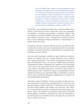 16
Como seu objetivo não é validar as ciências já prontas, tal qual
pretendem os partidários das correntes epistemológicas lógicas,
o erro deixa de ser interpretado como um equívoco, uma anoma-
lia a ser extirpada. Ou seja, com Bachelard, o erro passa a assu-
mir uma função positiva na gênese do saber e a própria questão
da verdade se modifica. Não podemos mais nos referir à verdade,
instância que se alcança em definitivo, mas apenas às verdades,
múltiplas, históricas, pertencentes à esfera da veridici­dade, da ca-
pacidade de gerar credibilidade e confiança. (LOPES, 1996).
Sem dúvida, uma complementaridade entre as histórias (ditas) inter-
nalista e externalista da ciência enseja uma visão mais abrangente
de questões e conteúdos que permeiam a atividade científica. Mas
nos limites de um mesmo trabalho, em função de seus objetivos, isso
nem sempre é possível. O texto “Evolução dos Conceitos da Física”
lida com essa importante limitação detendo-se, essencialmente, no
âmbito interno da ciência.
Certamente, há muitas (e boas) histórias da física, que diferem entre
si tanto pela escolha e pelo grau de aprofundamento dos conteúdos
abordados como pelos interesses, conhecimentos e concepções epis-
temológicas de seus autores.
Tal como Paul Feyerabend, considera-se que a história da ciência é
sempre de conteúdo mais rico, variado, multiforme, vivo e sutil do
que o melhor historiador e o mais atento metodologista possam ima-
ginar (FEYERABEND, 1977, p. 19). Aceita-se também que essa história
é dependente de quem a interpreta, que, longe de ser um observador
neutro, tem as suas convicções teóricas sobre os assuntos abordados,
o que amplia e diversifica ainda mais os caminhos. Mas também se
admite que por entre o labirinto de opções e possibilidades emirjam
sequências históricas com significado lógico, apropriadas ao nível de
ensino a que se destinam, que geram condições para a ocorrência de
uma aprendizagem significativa.
Criticando o aspecto limitador, e mesmo cerceador, da educação cien-
tífica quando faz uso da história, Feyerabend (1977, p. 21) diz que “uma
pequena lavagem cerebral muito fará no sentido de tornar a história
da ciência mais insípida, mais simples, mais uniforme, mais ‘objeti-
va’ e mais facilmente acessível a tratamento por meio de regras imu-
táveis.” Mesmo discordando-se de aspectos importantes da filosofia
feyerabendiana, considera-se relevante essa crítica de Feyerabend, e
na estruturação dos conteúdos do texto “Evolução dos Conceitos da
Física”, atentou-se para ela.
 