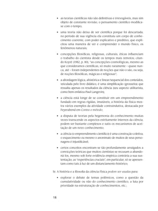 18
as teorias científicas não são definitivas e irrevogáveis, mas sim•	
objeto de constante revisão; o pensamento científico modifica-
se com o tempo;
uma teoria não deixa de ser científica porque foi descartada;•	
no período de sua vigência ela constituiu um corpo de conhe-
cimento coerente, com poder explicativo e preditivo, que expli-
citou uma maneira de ver e compreender o mundo físico, os
fenômenos naturais;
concepções filosóficas, religiosas, culturais, éticas influenciam•	
o trabalho do cientista desde os tempos mais remotos; citan-
do Koyré (1982, p. 80), “as concepções cosmológicas, mesmo as
que consideramos científicas, só muito raramente – quase nun-
ca, até – foram independentes de noções que não o são, ou seja,
de noções filosóficas, mágicas e religiosas”;
a abordagem lógica, ahistórica e linear/sequencial dos conteúdos,•	
veiculada pelo livro didático, é uma simplificação (grosseira) que
ressalta apenas os resultados da ciência (seu aspecto utilitarista,
como bem enfatiza Paul Langevin);
a ciência está longe de se constituir em um empreendimento•	
fundado em regras rígidas, imutáveis; a história da física mos-
tra vários exemplos da atividade contraindutiva, destacada por
Feyerabend em Contra o método;
a disputa de teorias pela hegemonia do conhecimento muitas•	
vezes transcende os aspectos estritamente internos da ciência;
podem ser bastante complexos e sutis os mecanismos de acei-
tação de um novo conhecimento;
a ciência (o empreendimento científico) é uma construção coletiva;•	
o esquecimento ou mesmo o anonimato de muitos de seus perso-
nagens é injustificável;
certos conceitos encontram-se tão profundamente arraigados a•	
convicções teóricas que muitos cientistas se recusam a abando-
ná-los, mesmo sob forte evidência empírica contrária a sua sus-
tentação; as “experiências cruciais”, em particular, só se apresen-
tam como tais à luz de um distanciamento histórico;
b)	 A história e a filosofia da ciência/física podem ser usadas para:
explorar o debate de temas polêmicos, como a questão da•	
cumulatividade ou não do conhecimento científico, a luta por
prioridade na estruturação de conhecimentos, etc.;
 