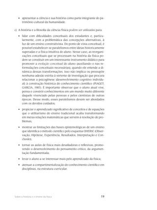 19Sobre a história e o ensino da física
apresentar a ciência e sua história como parte integrante do pa-•	
trimônio cultural da humanidade.
c)	 A história e a filosofia da ciência/física podem ser utilizadas para:
lidar com dificuldades conceituais dos estudantes e, particu-•	
larmente, com a problemática das concepções alternativas, à
luz de um ensino construtivista. Do ponto de vista conceitual, é
possível estabelecer-se paralelismos entre ideias histo­ricamente
superadas e a física intuitiva do aluno. Nesse caso, as reorgani-
zações conceituais que se processam na história da física po-
dem se constituir em um interessante instrumento didático para
promover a evolução conceitual do aluno (auxiliando-o nas re-
formulações conceituais necessárias), quando ele entende a di-
nâmica dessas transformações. Isso não implica ou pressupõe
nenhuma adesão estrita à vertente de investigação que procura
relacionar a psicogênese (desenvolvimento cognitivo individu-
al) à construção histórica do conhecimento científico (PIAGET;
GARCIA, 1987). É importante observar que o aluno atual vive,
pensa e constrói conhecimentos em um mundo muito diferente
daquele vivenciado pelas pessoas e pelos cientistas de outras
épocas. Desse modo, esses paralelismos devem ser abordados
com os devidos cuidados;
propiciar o aprendizado significativo de conceitos e de equações•	
que o utilitarismo do ensino tradicional acaba transformando
em meras relações matemáticas que servem à resolução de pro-
blemas;
mostrar as limitações das bases epistemológicas de um ensino•	
que identifica o método científico pelo esquema OHERIC (Obser-
vação, Hipótese, Experiência, Resultados, Interpretação e Con-
clusão);
tornar as aulas de física mais desafiadoras e reflexivas, promo-•	
vendo o desenvolvimento do pensamento crítico, da argumen-
tação fundamentada;
levar o aluno a se interessar mais pelo aprendizado da física;•	
atenuar a compartimentalização do conhecimento científico em•	
disciplinas, na estrutura curricular.
 